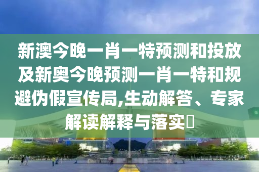 新澳今晚一肖一特預測和投放及新奧今晚預測一肖一特和規避偽假宣傳局,生動解答、專家解讀解釋與落實?