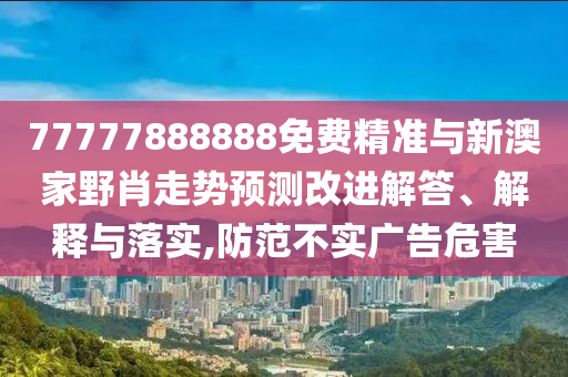 77777888888免費精準與新澳家野肖走勢預測改進解答、解釋與落實,防范不實廣告危害