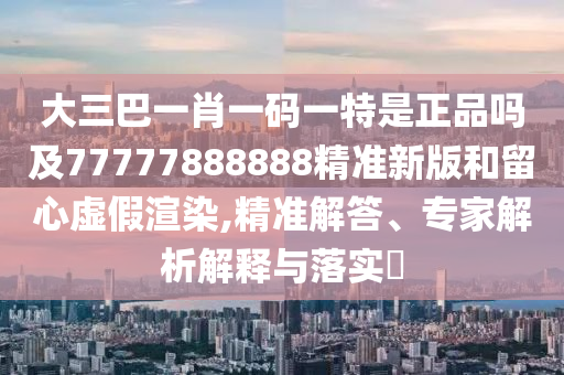 大三巴一肖一碼一特是正品嗎及77777888888精準新版和留心虛假渲染,精準解答、專家解析解釋與落實?