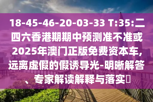18-45-46-20-03-33 T:35:二四六香港期期中預測準不準或2025年澳門正版免費資本車,遠離虛假的假誘導光-明晰解答、專家解讀解釋與落實?