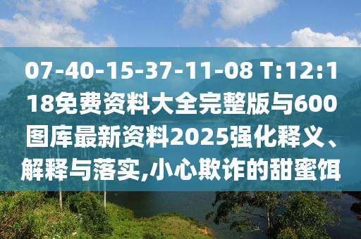 07-40-15-37-11-08 T:12:118免費資料大全完整版與600圖庫最新資料2025強化釋義、解釋與落實,小心欺詐的甜蜜餌
