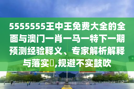 5555555王中王免費大全的全面與澳門一肖一馬一特下一期預測經驗釋義、專家解析解釋與落實?,規(guī)避不實鼓吹