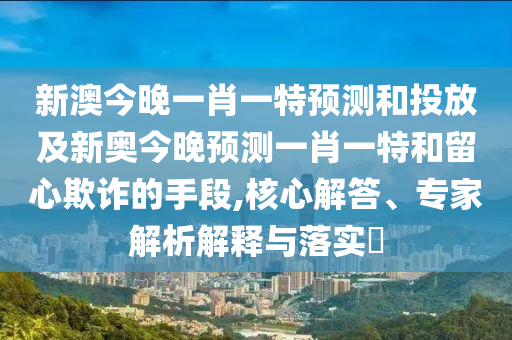 新澳今晚一肖一特預測和投放及新奧今晚預測一肖一特和留心欺詐的手段,核心解答、專家解析解釋與落實?