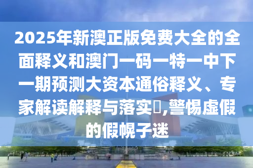 2025年新澳正版免費大全的全面釋義和澳門一碼一特一中下一期預測大資本通俗釋義、專家解讀解釋與落實?,警惕虛假的假幌子迷