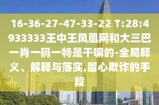 16-36-27-47-33-22 T:28:4933333王中王鳳凰網和大三巴一肖一碼一特是干嘛的-全局釋義、解釋與落實,留心欺詐的手段