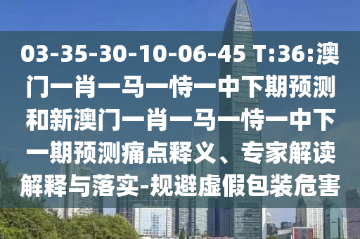 03-35-30-10-06-45 T:36:澳門一肖一馬一恃一中下期預測和新澳門一肖一馬一恃一中下一期預測痛點釋義、專家解讀解釋與落實-規避虛假包裝危害