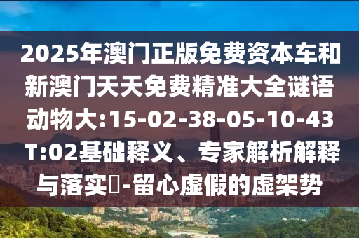 2025年澳門正版免費資本車和新澳門天天免費精準大全謎語動物大:15-02-38-05-10-43 T:02基礎(chǔ)釋義、專家解析解釋與落實?-留心虛假的虛架勢