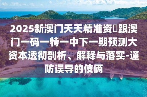 2025新澳門天天精準資枓跟澳門一碼一特一中下一期預測大資本透徹剖析、解釋與落實-謹防誤導的伎倆