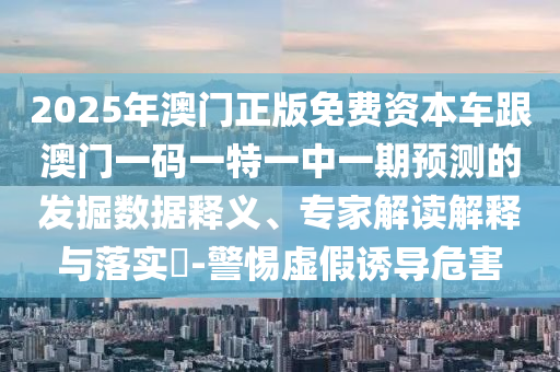 2025年澳門正版免費資本車跟澳門一碼一特一中一期預測的發掘數據釋義、專家解讀解釋與落實?-警惕虛假誘導危害