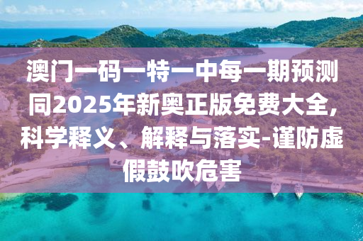 澳門一碼一特一中每一期預測同2025年新奧正版免費大全,科學釋義、解釋與落實-謹防虛假鼓吹危害